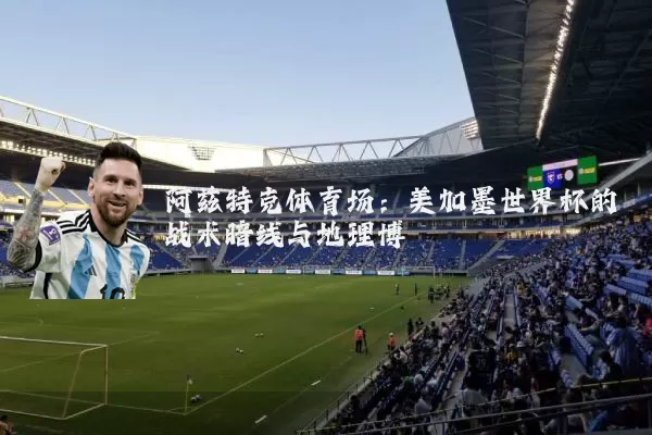 阿兹特克体育场：美加墨世界杯的战术暗线与地理博弈